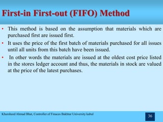 First-in First-out (FIFO) Method
• This method is based on the assumption that materials which are
purchased first are issued first.
• It uses the price of the first batch of materials purchased for all issues
until all units from this batch have been issued.
• In other words the materials are issued at the oldest cost price listed
in the stores ledger account and thus, the materials in stock are valued
at the price of the latest purchases.
Khursheed Ahmad Bhat, Controller of Finaces Bakhtar University kabul
36
 