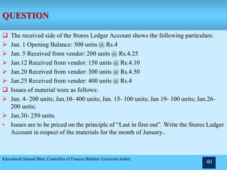 QUESTION
 The received side of the Stores Ledger Account shows the following particulars:
 Jan. 1 Opening Balance: 500 units @ Rs.4
 Jan. 5 Received from vendor: 200 units @ Rs.4.25
 Jan.12 Received from vendor: 150 units @ Rs.4.10
 Jan.20 Received from vendor: 300 units @ Rs.4.50
 Jan.25 Received from vendor: 400 units @ Rs.4
 Issues of material were as follows:
 Jan. 4- 200 units; Jan.10- 400 units; Jan. 15- 100 units; Jan 19- 100 units; Jan.26-
200 units;
 Jan.30- 250 units.
• Issues are to be priced on the principle of “Last in first out”. Write the Stores Ledger
Account in respect of the materials for the month of January..
Khursheed Ahmad Bhat, Controller of Finaces Bakhtar University kabul
40
 