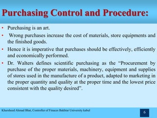 Purchasing Control and Procedure:
• Purchasing is an art.
• Wrong purchases increase the cost of materials, store equipments and
the finished goods.
• Hence it is imperative that purchases should be effectively, efficiently
and economically performed.
• Dr. Walters defines scientific purchasing as the “Procurement by
purchase of the proper materials, machinery, equipment and supplies
of stores used in the manufacture of a product, adapted to marketing in
the proper quantity and quality at the proper time and the lowest price
consistent with the quality desired”.
Khursheed Ahmad Bhat, Controller of Finaces Bakhtar University kabul
6
 