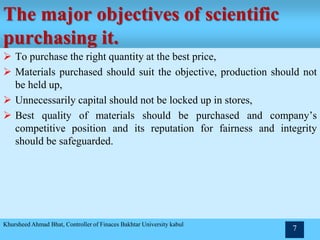 The major objectives of scientific
purchasing it.
 To purchase the right quantity at the best price,
 Materials purchased should suit the objective, production should not
be held up,
 Unnecessarily capital should not be locked up in stores,
 Best quality of materials should be purchased and company’s
competitive position and its reputation for fairness and integrity
should be safeguarded.
Khursheed Ahmad Bhat, Controller of Finaces Bakhtar University kabul
7
 
