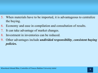 5. When materials have to be imported, it is advantageous to centralize
the buying.
6. Economy and ease in compilation and consultation of results.
7. It can take advantage of market changes.
8. Investment in inventories can be reduced.
9. Other advantages include undivided responsibility, consistent buying
policies.
Khursheed Ahmad Bhat, Controller of Finaces Bakhtar University kabul
9
 