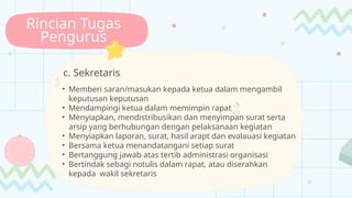 Rincian Tugas
Pengurus
c. Sekretaris

• Memberi saran/masukan kepada ketua dalam mengambil
keputusan keputusan
• Mendampingi ketua dalam memimpin rapat 
• Menyiapkan, mendistribusikan dan menyimpan surat serta
arsip yang berhubungan dengan pelaksanaan kegiatan
• Menyiapkan laporan, surat, hasil arapt dan evalauasi kegiatan
• Bersama ketua menandatangani setiap surat
• Bertanggung jawab atas tertib administrasi organisasi
• Bertindak sebagi notulis dalam rapat, atau diserahkan
kepada wakil sekretaris
 