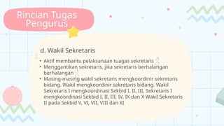 Rincian Tugas
Pengurus
d. Wakil Sekretaris

• Aktif membantu pelaksanaan tuagas sekretaris 
• Menggantikan sekretaris, jika sekretaris berhalangan
berhalangan 
• Masing-masing wakil sekretaris mengkoordinir sekretaris
bidang. Wakil mengkoordinir sekretaris bidang. Wakil
Sekretaris I mengkoordinasi Sekbid I, II, III, Sekretaris I
mengkoordinasi Sekbid I, II, III, IV, IX dan X Wakil Sekretaris
II pada Sekbid V, VI, VII, VIII dan XI
 