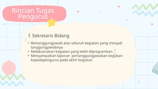 Rincian Tugas
Pengurus
f. Sekretaris Bidang

• Bertanggungjawab atas seluruh kegiatan yang menjadi
tanggungjawabnya
• Melaksanakan kegiatan yang telah diprogramkan 
• Menyampaikan laporan pertanggungjawaban kegiatan
kepadapengurus pada akhir kegiatan
 