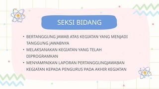• BERTANGGUNG JAWAB ATAS KEGIATAN YANG MENJADI
TANGGUNG JAWABNYA
• MELAKSANAKAN KEGIATAN YANG TELAH
DIPROGRAMKAN
• MENYAMPAIKAN LAPORAN PERTANGGUNGJAWABAN
KEGIATAN KEPADA PENGURUS PADA AKHIR KEGIATAN
SEKSI BIDANG
 
