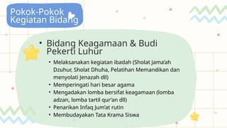 Pokok-Pokok
Kegiatan Bidang
• Bidang Keagamaan & Budi
Pekerti Luhur
• Melaksanakan kegiatan ibadah (Sholat Jama’ah
Dzuhur, Sholat Dhuha, Pelatihan Memandikan dan
menyolati Jenazah dll)
• Memperingati hari besar agama
• Mengadakan lomba bersifat keagamaan (lomba
adzan, lomba tartil qur’an dll)
• Penarikan Infaq Jum’at rutin
• Membudayakan Tata Krama Siswa
 