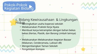 Pokok-Pokok
Kegiatan Bidang
c. Bidang Kewirausahaan & Lingkungan
Hidup
• Meningkatkan usaha koperasi sekolah
• Melaksanakan Praktek Kerja Nyata
• Membuat karya ketrampilan dengan bahan bekas
bekas (Kertas, Plastik, dan Barang Limbah lainnya)

• Melaksanakan Melaksanakan kegiatan Bazaar
(Makanan, Cenderamata, Lukisan dll)
• Mengembangkan Taman Sekolah
• Pengelolaan Kompos
 