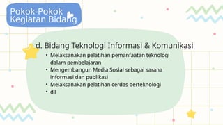 Pokok-Pokok
Kegiatan Bidang
d. Bidang Teknologi Informasi & Komunikasi
• Melaksanakan pelatihan pemanfaatan teknologi
dalam pembelajaran
• Mengembangun Media Sosial sebagai sarana
informasi dan publikasi
• Melaksanakan pelatihan cerdas berteknologi
• dll
 