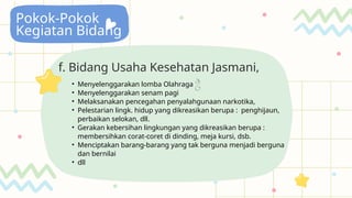 Pokok-Pokok
Kegiatan Bidang
f. Bidang Usaha Kesehatan Jasmani,
• Menyelenggarakan lomba Olahraga 
• Menyelenggarakan senam pagi
• Melaksanakan pencegahan penyalahgunaan narkotika,
• Pelestarian lingk. hidup yang dikreasikan berupa : penghijaun,
perbaikan selokan, dll.
• Gerakan kebersihan lingkungan yang dikreasikan berupa :
membersihkan corat-coret di dinding, meja kursi, dsb.
• Menciptakan barang-barang yang tak berguna menjadi berguna
dan bernilai
• dll
 