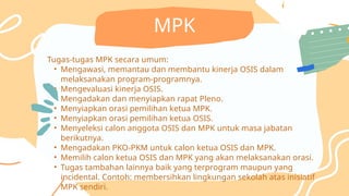 Tugas-tugas MPK secara umum:
• Mengawasi, memantau dan membantu kinerja OSIS dalam
melaksanakan program-programnya.
• Mengevaluasi kinerja OSIS.
• Mengadakan dan menyiapkan rapat Pleno.
• Menyiapkan orasi pemilihan ketua MPK.
• Menyiapkan orasi pemilihan ketua OSIS.
• Menyeleksi calon anggota OSIS dan MPK untuk masa jabatan
berikutnya.
• Mengadakan PKO-PKM untuk calon ketua OSIS dan MPK.
• Memilih calon ketua OSIS dan MPK yang akan melaksanakan orasi.
• Tugas tambahan lainnya baik yang terprogram maupun yang
incidental. Contoh: membersihkan lingkungan sekolah atas inisiatif
MPK sendiri.
MPK
 