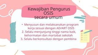 Kewajiban Pengurus
OSIS
secara umum
• Menyusun dan melaksanakan program
kerja sesuai dengan AD/ART OSIS
2. Selalu menjunjung tinggi nama baik,
kehormatan dan martabat sekolah
3. Selalu berkonsultasi dengan pembina
 
