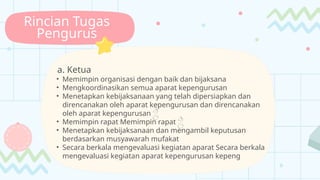 Rincian Tugas
Pengurus
a. Ketua
• Memimpin organisasi dengan baik dan bijaksana
• Mengkoordinasikan semua aparat kepengurusan
• Menetapkan kebijaksanaan yang telah dipersiapkan dan
direncanakan oleh aparat kepengurusan dan direncanakan
oleh aparat kepengurusan 
• Memimpin rapat Memimpin rapat 
• Menetapkan kebijaksanaan dan mengambil keputusan
berdasarkan musyawarah mufakat
• Secara berkala mengevaluasi kegiatan aparat Secara berkala
mengevaluasi kegiatan aparat kepengurusan kepeng
 