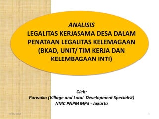 8/18/2014 1
ANALISIS
LEGALITAS KERJASAMA DESA DALAM
PENATAAN LEGALITAS KELEMAGAAN
(BKAD, UNIT/ TIM KERJA DAN
KELEMBAGAAN INTI)
Oleh:
Purwoko (Village and Local Development Specialist)
NMC PNPM MPd - Jakarta
 