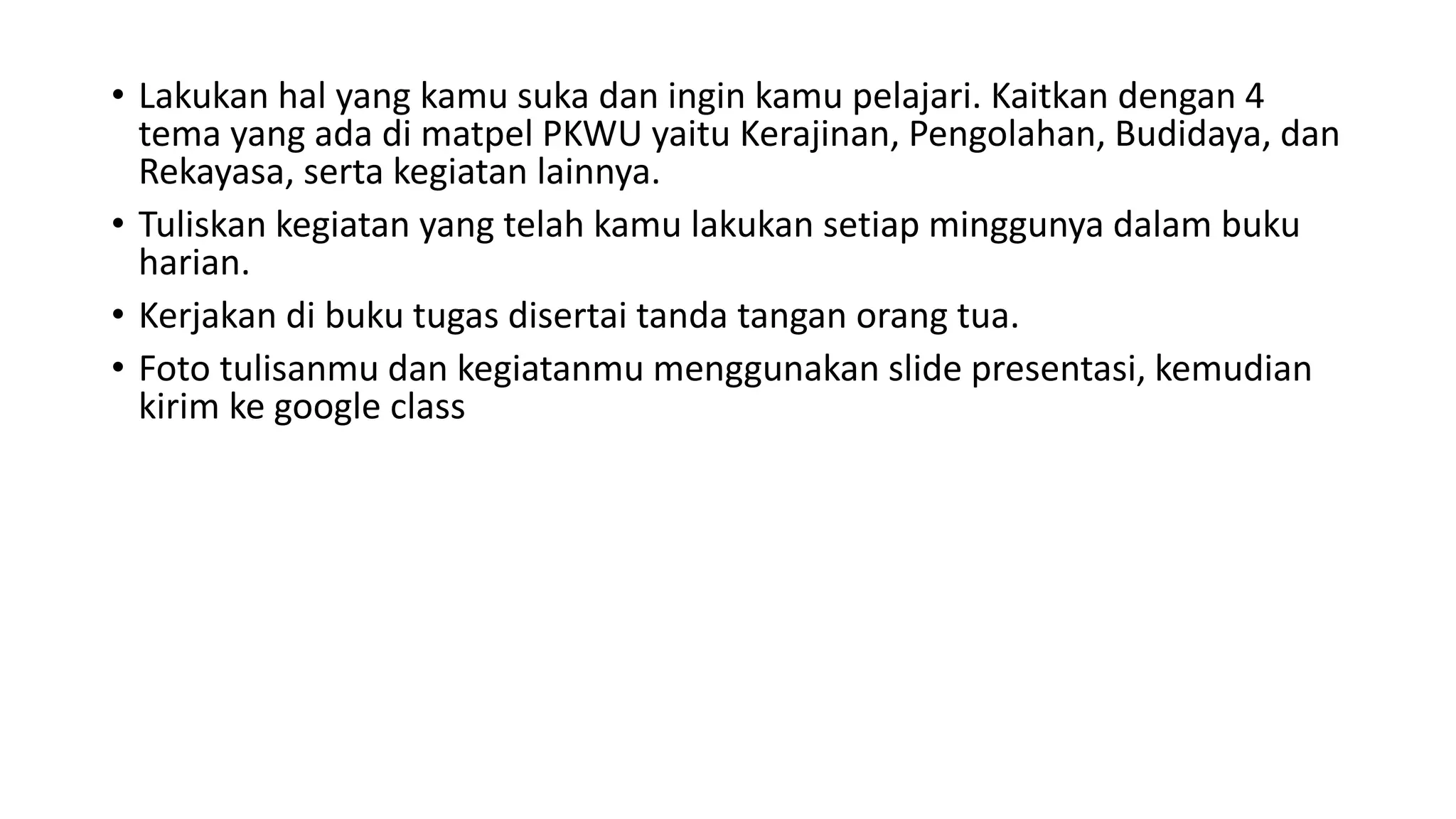 • Lakukan hal yang kamu suka dan ingin kamu pelajari. Kaitkan dengan 4
tema yang ada di matpel PKWU yaitu Kerajinan, Pengolahan, Budidaya, dan
Rekayasa, serta kegiatan lainnya.
• Tuliskan kegiatan yang telah kamu lakukan setiap minggunya dalam buku
harian.
• Kerjakan di buku tugas disertai tanda tangan orang tua.
• Foto tulisanmu dan kegiatanmu menggunakan slide presentasi, kemudian
kirim ke google class
