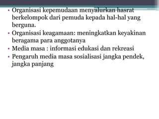 • Organisasi kepemudaan menyalurkan hasrat
berkelompok dari pemuda kepada hal-hal yang
berguna.
• Organisasi keagamaan: meningkatkan keyakinan
beragama para anggotanya
• Media masa : informasi edukasi dan rekreasi
• Pengaruh media masa sosialisasi jangka pendek,
jangka panjang
 