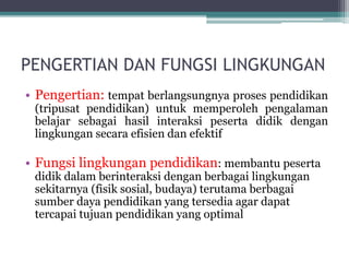 PENGERTIAN DAN FUNGSI LINGKUNGAN
• Pengertian: tempat berlangsungnya proses pendidikan
(tripusat pendidikan) untuk memperoleh pengalaman
belajar sebagai hasil interaksi peserta didik dengan
lingkungan secara efisien dan efektif
• Fungsi lingkungan pendidikan: membantu peserta
didik dalam berinteraksi dengan berbagai lingkungan
sekitarnya (fisik sosial, budaya) terutama berbagai
sumber daya pendidikan yang tersedia agar dapat
tercapai tujuan pendidikan yang optimal
 