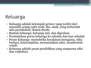 Keluarga
• Keluarga adalah kelompok primer yang terdiri dari
sejumlah orang yaitu ayah, ibu, anak, yang terbentuk
atas pernikahan, ikatan darah,
• Bentuk keluarga; keluarga inti, dan diperluas
• Pemindahan peran keluarga ke sekolah dan luar sekolah
• Peran keluarga: memebrika keyakinan beragama, nilai
budaya, keterampilan, menanamkan nilai, membentuk
watak.
• Keluarga adalah pusat pendidikan yang sempurna sifat
dan wujudnya
 