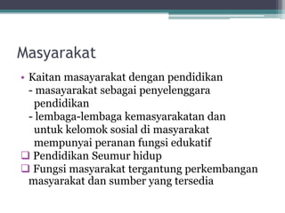 Masyarakat
• Kaitan masayarakat dengan pendidikan
- masayarakat sebagai penyelenggara
pendidikan
- lembaga-lembaga kemasyarakatan dan
untuk kelomok sosial di masyarakat
mempunyai peranan fungsi edukatif
 Pendidikan Seumur hidup
 Fungsi masyarakat tergantung perkembangan
masyarakat dan sumber yang tersedia
 