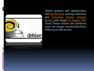 Debian pertama kali diperkenalkan
oleh Ian Murdock, seorang mahasiswa
dari Universitas Purdue, Amerika
Serikat, pada tanggal 16 Agustus 1993.
Nama Debian berasal dari kombinasi
nama Ian dengan mantan-kekasihnya
DebraLynn:Deb danIan.
 