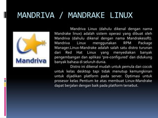 MANDRIVA / MANDRAKE LINUX
Mandriva Linux (dahulu dikenal dengan nama
Mandrake linux) adalah sistem operasi yang dibuat oleh
Mandriva (dahulu dikenal dengan nama Mandrakesoft).
Mandriva Linux menggunakan RPM Package
Manager.Linux-Mandrake adalah salah satu distro turunan
dari Red Hat Linux yang menyediakan banyak
pengembangan dan aplikasi ‘pre-configured’ dan didukung
banyak bahasa di seluruh dunia.
Distro ini dikenal mudah untuk pemula dan cocok
untuk kelas desktop tapi tidak menutup kemungkinan
untuk dijadikan platform pada server. Optimasi untuk
prosesor kelas Pentium ke atas membuat Linux-Mandrake
dapat berjalan dengan baik pada platform tersebut.
 