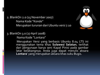 2. BlankOn 2.o (15 November 2007)
Nama Kode “Konde”
Merupakan turunan dari Ubuntu versi 7.10
3. BlankOn 3.0 (27 April 2008)
Nama Kode “Lontara”
Merupakan Versi yang berbasis Ubuntu 8.04 LTS ini
menggunakan tema khas Sulawesi Selatan, terlihat
dari pengunaan karya seni Kapal Pinisi pada gambar
latar belakangnya. Anda juga dapat menulis aksara
Lontara' yang merupakan aksara khas suku Bugis.
 