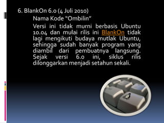 6. BlankOn 6.0 (4 Juli 2010)
Nama Kode “Ombilin”
Versi ini tidak murni berbasis Ubuntu
10.04 dan mulai rilis ini BlankOn tidak
lagi mengikuti budaya mutlak Ubuntu,
sehingga sudah banyak program yang
diambil dari pembuatnya langsung.
Sejak versi 6.0 ini, siklus rilis
dilonggarkan menjadi setahun sekali.
 