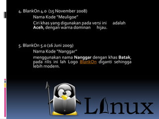 4. BlankOn 4.0 (15 November 2008)
Nama Kode “Meuligoe”
Ciri khas yang digunakan pada versi ini adalah
Aceh, dengan warna dominan hijau.
5. BlankOn 5.0 (16 Juni 2009)
Nama Kode “Nanggar”
menggunakan nama Nanggar dengan khas Batak,
pada rilis ini lah Logo BlankOn diganti sehingga
lebih modern.
 