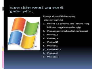 Adapun sistem operasi yang umum di
gunakan yaitu ;
Keluarga Microsoft Windows – yang
antara lain terdiri dari
a. Windows 1.0 (windows versi pertama yang
dirilis pada tanggal 20 november 1985)
b. Windows 2.1x (mendukung high memory area)
c. Windows 3.0
d. Windows 3.1
e. Windows NT
f. Windows 95
g. Windows NT 4.0
h. Windows 98
i. Windows 2000
 