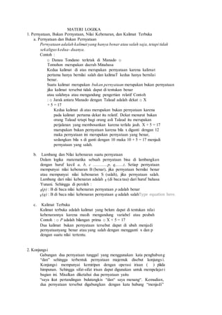 MATERI LOGIKA
1. Pernyataan, Bukan Pernyataan, Nilai Kebenaran, dan Kalimat Terbuka
a. Pernyataan dan Bukan Pernyataan
Pernyataan adalah kalimat yang hanya benar atau salah saja, tetapi tidak
sekaligus kedua- duanya.
Contoh :
o Danau Tondano terletak di Manado o
Tomohon merupakan daerah Minahasa
Kedua kalimat di atas merupakan pernyataan karena kalimat
pertama hanya bernilai salah dan kalimaT kedua hanya bernilai
benar.
Suatu kalimat merupakan bukan pernyataan merupakan bukan pernyataan
jika kalimat tersebut tidak dapat di tentukan benar
atau salahnya atau mengandung pengertian relatif Contoh
: o Jarak antara Manado dengan Talaud adalah dekat o X
+ 5 = 17
Kedua kalimat di atas merupakan bukan pernyataan karena
pada kalimat pertama dekat itu relatif. Dekat menurut bukan
orang Talaud tetapi bagi orang asli Talaud itu merupakan
perjalanan yang membosankan karena terlalu jauh. X + 5 = 17
marupakan bukan pernyataan karena bila x diganti dengan 12
maka pernyataan ini merupakan pernyataan yang benar,
sedangkan bila x di ganti dengan 10 maka 10 + 5 = 17 menjadi
pernyataan yang salah.
b. Lambang dan Nilai kebenaran suatu pernyataan
Dalam logika matematika sebuah pernyataan bisa di lambangkan
dengan huruf kecil a, b, c .............p, q,......z. Setiap pernyataan
mempunyai nilai kebenaran B (benar), jika pernyataan bernilai benar
atau mempunyai nilai kebenaran S (salah), jika pernyataan salah.
Lambang dari nilai kebenaran adalah (di baca tau) dari huruf bahasa
Yunani. Sehingga di peroleh :
(p) : B di baca nilai kebenaran pernyataan p adalah benar
(q) : B di baca nilai kebenaran pernyataan q adalah salahType equation here.
c. Kalimat Terbuka
Kalimat terbuka adalah kalimat yang belum dapat di tentukan nilai
kebenarannya karena masih mengandung variabel atau peubah
Contoh : o P adalah bilangan prima o X + 5 = 17
Dua kalimat bukan pernyataan tersebut dapat di ubah menjadi
pernyataanyang benar atau yang salah dengan mengganti x dan p
dengan suatu nilai tertentu.
2. Konjungsi
Gabungan dua pernyataan tunggal yang menggunakan kata penghubung
“dan” sehingga terbentuk pernyataan majemuk disebut konjungsi.
Konjungsi mempunyai kemiripan dengan operasi irisan ( ) pada
himpunan. Sehingga sifat-sifat irisan dapat digunakan untuk mempelajari
bagian ini. Misalkan diketahui dua pernyataan yaitu
“saya ikut pertandingan bulutangkis “dan“ saya menang“. Kemudian,
dua pernyataan tersebut digabungkan dengan kata hubung “menjadi”
 