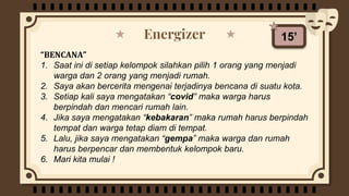 Energizer
“BENCANA”
1. Saat ini di setiap kelompok silahkan pilih 1 orang yang menjadi
warga dan 2 orang yang menjadi rumah.
2. Saya akan bercerita mengenai terjadinya bencana di suatu kota.
3. Setiap kali saya mengatakan “covid” maka warga harus
berpindah dan mencari rumah lain.
4. Jika saya mengatakan “kebakaran” maka rumah harus berpindah
tempat dan warga tetap diam di tempat.
5. Lalu, jika saya mengatakan “gempa” maka warga dan rumah
harus berpencar dan membentuk kelompok baru.
6. Mari kita mulai !
15’
 