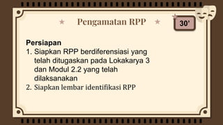 Pengamatan RPP
Persiapan
1. Siapkan RPP berdiferensiasi yang
telah ditugaskan pada Lokakarya 3
dan Modul 2.2 yang telah
dilaksanakan
2. Siapkan lembar identifikasi RPP
30’
 