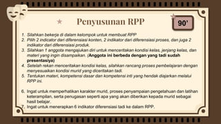 Penyusunan RPP 90’
1. Silahkan bekerja di dalam kelompok untuk membuat RPP
2. Pilih 2 indicator dari diferensiasi konten, 2 indikator dari diferensiasi proses, dan juga 2
indikator dari diferensiasi produk.
3. Silahkan 1 anggota mengajukan diri untuk menceritakan kondisi kelas, jenjang kelas, dan
materi yang ingin disampaikan. (Anggota ini berbeda dengan yang tadi sudah
presentasiya)
4. Setelah rekan menceritakan kondisi kelas, silahkan rancang proses pembelajaran dengan
menyesuaikan kondisi murid yang diceritakan tadi.
5. Tentukan materi, kompetensi dasar dan kompetensi inti yang hendak diajarkan melalui
RPP ini.
6. Ingat untuk memperhatikan karakter murid, proses penyampaian pengetahuan dan latihan
keterampilan, serta penugasan seperti apa yang akan diberikan kepada murid sebagai
hasil belajar.
7. Ingat untuk menerapkan 6 indikator diferensiasi tadi ke dalam RPP.
 