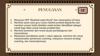 PENUGASAN
1. Menyusun RPP “Berpihak pada Murid” dan menerapkan di kelas
2. Meminta salah satu guru untuk melihat praktek Bapak/Ibu dan
memberi umpan balik (silahkan cetak lembar identifikasi sebagai
rubrik bagi rekan untuk menilai praktek kita)
3. Meminta komentar dari murid seusai pembelajaran dan
mencatatnya
4. Melakukan pendekatan pada 1 rekan sejawat, meminta izin untuk
melaksanakan pertemuan coaching, menyusun rencana strategi
coaching, dan menerapkannya
15’
 