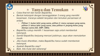 Tanya dan Temukan
● Coba lihat kiri dan kanan Bapak/Ibu.
● Bentuk kelompok dengan beranggotakan 3 orang yang memiliki
kesamaan. Caranya adalah tanyakan dan temukan persamaan di
antara
○ Pilihan 1: bulan lahir yang sama, pilihan 2: menu sarapan yang sama,
pilihan 3: tahun lahir yang sama, atau pilihan 4: jenjang kelas yang
diampu sama (SD, SMP, SMA).
● Bapak/Ibu cukup memilih 1 kesamaan saja untuk membentuk
kelompok.
● Sambil Bapak/Ibu berjuang mencari jodohnya, saya akan memutarkan
musik.
● Jika music dhentikan, maka Bapak/Ibu harus sudah membentuk
kelompok.
● Apakah Bapak/Ibu siap?
● Baik, kita mulai dari sekarang!
 