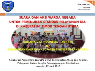 Kolaborasi Pemerintah dan CSO Untuk Peningkatan Akses dan Kualitas
Pelayanan Dalam Rangka Penanggulangan Kemiskinan
Jakarta, 29 Juni 2015
WAHANA VISI INDONESIA – ADP TTU
dan
PEMERINTAH DAERAH KABUPATEN TIMOR TENGAH UTARA
SUARA DAN AKSI WARGA NEGARA
UNTUK PEMENUHAN STANDAR PELAYANAN KIA
DI KABUPATEN TIMOR TENGAH UTARA
 