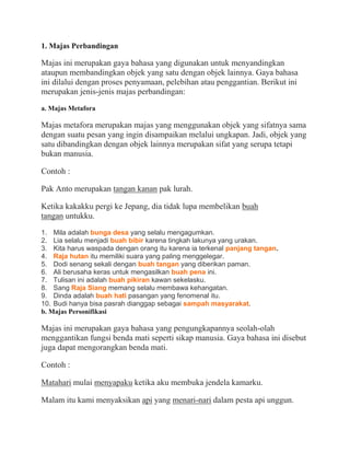 1. Majas Perbandingan
Majas ini merupakan gaya bahasa yang digunakan untuk menyandingkan
ataupun membandingkan objek yang satu dengan objek lainnya. Gaya bahasa
ini dilalui dengan proses penyamaan, pelebihan atau penggantian. Berikut ini
merupakan jenis-jenis majas perbandingan:
a. Majas Metafora
Majas metafora merupakan majas yang menggunakan objek yang sifatnya sama
dengan suatu pesan yang ingin disampaikan melalui ungkapan. Jadi, objek yang
satu dibandingkan dengan objek lainnya merupakan sifat yang serupa tetapi
bukan manusia.
Contoh :
Pak Anto merupakan tangan kanan pak lurah.
Ketika kakakku pergi ke Jepang, dia tidak lupa membelikan buah
tangan untukku.
1. Mila adalah bunga desa yang selalu mengagumkan.
2. Lia selalu menjadi buah bibir karena tingkah lakunya yang urakan.
3. Kita harus waspada dengan orang itu karena ia terkenal panjang tangan.
4. Raja hutan itu memiliki suara yang paling menggelegar.
5. Dodi senang sekali dengan buah tangan yang diberikan paman.
6. Ali berusaha keras untuk mengasilkan buah pena ini.
7. Tulisan ini adalah buah pikiran kawan sekelasku.
8. Sang Raja Siang memang selalu membawa kehangatan.
9. Dinda adalah buah hati pasangan yang fenomenal itu.
10. Budi hanya bisa pasrah dianggap sebagai sampah masyarakat.
b. Majas Personifikasi
Majas ini merupakan gaya bahasa yang pengungkapannya seolah-olah
menggantikan fungsi benda mati seperti sikap manusia. Gaya bahasa ini disebut
juga dapat mengorangkan benda mati.
Contoh :
Matahari mulai menyapaku ketika aku membuka jendela kamarku.
Malam itu kami menyaksikan api yang menari-nari dalam pesta api unggun.
 