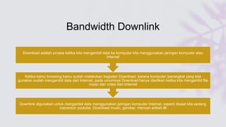 Bandwidth Downlink
Downlink digunakan untuk mengambil data menggunakan jaringan komputer Internet, seperti disaat kita sedang
menonton youtube, Download music, gambar, mencari artikel dll
Ketika kamu browsing kamu sudah melakukan kegiatan Download, karena komputer /perangkat yang kita
gunakan sudah mengambil data dari Internet, pada umumnya Download hanya diartikan ketika kita mengambil file
music dan video dari Internet
Download adalah proses ketika kita mengambil data ke komputer kita menggunakan jaringan komputer atau
Internet
 