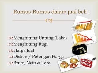 Rumus-Rumus dalam jual beli :


 Menghitung Untung (Laba)
 Menghitung Rugi
 Harga Jual
 Diskon / Potongan Harga
 Bruto, Neto & Tara

 