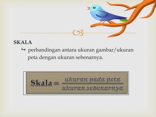 
SKALA
 perbandingan antara ukuran gambar/ukuran
peta dengan ukuran sebenarnya.

 