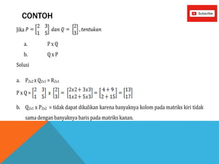 CONTOH
Jika
a. P x Q
b. Q x P
Solusi
a. P2x2 x Q2x1 = R2x1
P x Q =
b. Q2x1 x P2x2 = tidak dapat dikalikan karena banyaknya kolom pada matriks kiri tidak
sama dengan banyaknya baris pada matriks kanan.
 