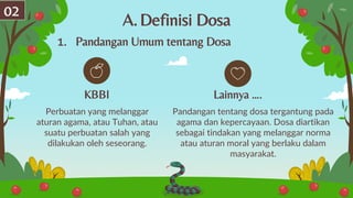 A.Definisi Dosa
Perbuatan yang melanggar
aturan agama, atau Tuhan, atau
suatu perbuatan salah yang
dilakukan oleh seseorang.
Pandangan tentang dosa tergantung pada
agama dan kepercayaan. Dosa diartikan
sebagai tindakan yang melanggar norma
atau aturan moral yang berlaku dalam
masyarakat.
KBBI Lainnya ….
02
1. Pandangan Umum tentang Dosa
 
