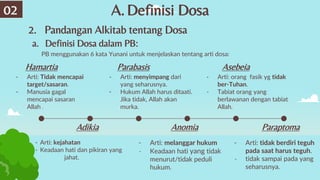 A.Definisi Dosa
2. Pandangan Alkitab tentang Dosa
02
a. Definisi Dosa dalam PB:
PB menggunakan 6 kata Yunani untuk menjelaskan tentang arti dosa:
- Arti: orang fasik yg tidak
ber-Tuhan.
- Tabiat orang yang
berlawanan dengan tabiat
Allah.
Asebeia
Hamartia Parabasis
- Arti: menyimpang dari
yang seharusnya.
- Hukum Allah harus ditaati.
Jika tidak, Allah akan
murka.
Adikia
- Arti: kejahatan
- Keadaan hati dan pikiran yang
jahat.
Anomia
- Arti: melanggar hukum
- Keadaan hati yang tidak
menurut/tidak peduli
hukum.
Paraptoma
- Arti: tidak berdiri teguh
pada saat harus teguh.
- tidak sampai pada yang
seharusnya.
- Arti: Tidak mencapai
target/sasaran.
- Manusia gagal
mencapai sasaran
Allah .
 