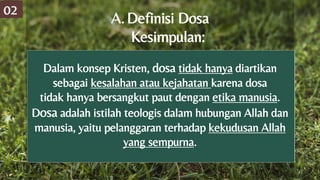 Dalam konsep Kristen, dosa tidak hanya diartikan
sebagai kesalahan atau kejahatan karena dosa
tidak hanya bersangkut paut dengan etika manusia.
Dosa adalah istilah teologis dalam hubungan Allah dan
manusia, yaitu pelanggaran terhadap kekudusan Allah
yang sempurna.
A.Definisi Dosa
Kesimpulan:
02
 
