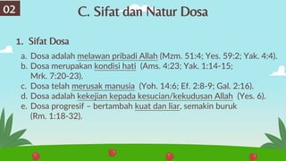 1. Sifat Dosa
a. Dosa adalah melawan pribadi Allah (Mzm. 51:4; Yes. 59:2; Yak. 4:4).
b. Dosa merupakan kondisi hati (Ams. 4:23; Yak. 1:14-15;
Mrk. 7:20-23).
c. Dosa telah merusak manusia (Yoh. 14:6; Ef. 2:8-9; Gal. 2:16).
d. Dosa adalah kekejian kepada kesucian/kekudusan Allah (Yes. 6).
e. Dosa progresif – bertambah kuat dan liar, semakin buruk
(Rm. 1:18-32).
02 C. Sifat dan Natur Dosa
 