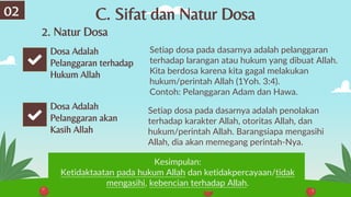 C. Sifat dan Natur Dosa
Setiap dosa pada dasarnya adalah pelanggaran
terhadap larangan atau hukum yang dibuat Allah.
Kita berdosa karena kita gagal melakukan
hukum/perintah Allah (1Yoh. 3:4).
Contoh: Pelanggaran Adam dan Hawa.
02
Dosa Adalah
Pelanggaran terhadap
Hukum Allah
Dosa Adalah
Pelanggaran akan
Kasih Allah
Setiap dosa pada dasarnya adalah penolakan
terhadap karakter Allah, otoritas Allah, dan
hukum/perintah Allah. Barangsiapa mengasihi
Allah, dia akan memegang perintah-Nya.
Kesimpulan:
Ketidaktaatan pada hukum Allah dan ketidakpercayaan/tidak
mengasihi, kebencian terhadap Allah.
2. Natur Dosa
 