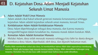 D. Kejatuhan Dosa Adam Menjadi Kejatuhan
Seluruh Umat Manusia
03
1. Adam Adalah Wakil Umat Manusia
Adam adalah cikal bakal seluruh generasi manusia keturunannya sehingga
kejatuhan Adam adalah kejatuhan seluruh umat manusia, kecuali Yesus.
2. Ketidaktaatan Adam Adalah Ketidaktaatan Manusia
Dosa Adam diperhitungkan sebagai dosa manusia, dan karena manusia
mengambil bagian dalam kesalahan itu, manusia masuk dalam kutukan Allah.
3. Kematian Adam Adalah Kematian Manusia
Melalui Adam, dosa telah merusak manusia sehingga kita lahir ke dunia dengan
membawa dosa Adam, diperbudak oleh dosa, dan dijatuhi hukuman mati.
Ketika Allah memberikan solusi atas dosa, ini membuktikan bahwa Allah tidak sepenuhnya membuang
manusia. Masih ada harapan bagi manusia karena melalui Kristus, Allah memulihkan hubungan yang
terputus. Kematian-Nya di atas kayu salib menjadi dasar bahwa dosa sudah dimatikan.
 
