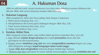 A. Hukuman Dosa
04
Allah itu adil dan kasih, tetapi konsekuensi atas dosa mengakibatkan manusia dihukum dan
dikutuk Allah, baik secara langsung maupun tidak langsung.
1. Hukuman Langsung
Allah menghukum Adam dan Hawa paling tidak dengan 3 hukuman:
a. Malu karena telanjang (Kej. 3:7).
b. Menghindarkan diri karena putus hubungan dengan Allah (Kej. 3:8).
c. Takut karena hukuman dosa (Kej. 3:11).
d. Saling menyalahkan (Kej. 3:12).
2. Kutukan Akibat Dosa
Allah mengutuk semua pihak yang terlibat dalam peristiwa kejatuhan (Kej. 3:14-19):
a. Ular: dikutuk berjalan dengan perutnya dan terjadi permusuhan antara ular dan
perempuan itu dan keturunannya.
b. Wanita: proses melahirkan yang sakit dan akan mengendalikan suaminya dengan cara yang
tidak diinginkan sehingga terjadi ketegangan dalam rumah tangga.
c. Tanah: tidak akan menghasilkan makanan dengan mudah bagi manusia.
d. Manusia (laki-laki): pekerjaan di taman: dahulu menyenangkan, sekarang melelahkan dan sulit.
 