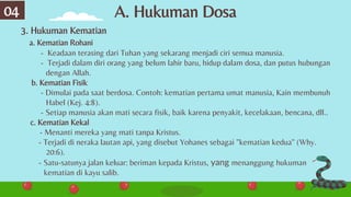 A. Hukuman Dosa
04
3. Hukuman Kematian
a. Kematian Rohani
- Keadaan terasing dari Tuhan yang sekarang menjadi ciri semua manusia.
- Terjadi dalam diri orang yang belum lahir baru, hidup dalam dosa, dan putus hubungan
dengan Allah.
b. Kematian Fisik
- Dimulai pada saat berdosa. Contoh: kematian pertama umat manusia, Kain membunuh
Habel (Kej. 4:8).
- Setiap manusia akan mati secara fisik, baik karena penyakit, kecelakaan, bencana, dll..
c. Kematian Kekal
- Menanti mereka yang mati tanpa Kristus.
- Terjadi di neraka lautan api, yang disebut Yohanes sebagai "kematian kedua" (Why.
20:6).
- Satu-satunya jalan keluar: beriman kepada Kristus, yang menanggung hukuman
kematian di kayu salib.
 