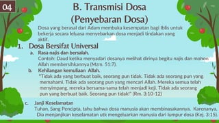B. Transmisi Dosa
(Penyebaran Dosa)
Dosa yang berasal dari Adam membuka kesempatan bagi Iblis untuk
bekerja secara leluasa menyebarkan dosa menjadi tindakan yang
aktif.
04
1. Dosa Bersifat Universal
a. Rasa najis dan bersalah.
Contoh: Daud ketika menyadari dosanya melihat dirinya begitu najis dan mohon
Allah membersihkannya (Mzm. 51:7).
b. Kehilangan kemuliaan Allah.
"Tidak ada yang berbuat baik, seorang pun tidak. Tidak ada seorang pun yang
memahami. Tidak ada seorang pun yang mencari Allah. Mereka semua telah
menyimpang, mereka bersama-sama telah menjadi keji. Tidak ada seorang
pun yang berbuat baik. Seorang pun tidak!" (Rm. 3:10-12)
c. Janji Keselamatan
Tuhan, Sang Pencipta, tahu bahwa dosa manusia akan membinasakannya. Karenanya,
Dia menjanjikan keselamatan utk mengeluarkan manusia dari lumpur dosa (Kej. 3:15).
 