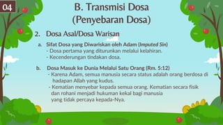 B. Transmisi Dosa
(Penyebaran Dosa)
04
2. Dosa Asal/Dosa Warisan
a. Sifat Dosa yang Diwariskan oleh Adam (Imputed Sin)
- Dosa pertama yang diturunkan melalui kelahiran.
- Kecenderungan tindakan dosa.
b. Dosa Masuk ke Dunia Melalui Satu Orang (Rm. 5:12)
- Karena Adam, semua manusia secara status adalah orang berdosa di
hadapan Allah yang kudus.
- Kematian menyebar kepada semua orang. Kematian secara fisik
dan rohani menjadi hukuman kekal bagi manusia
yang tidak percaya kepada-Nya.
 